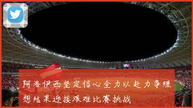 阿洛伊西坚定信心全力以赴力争理想结果迎接艰难比赛挑战