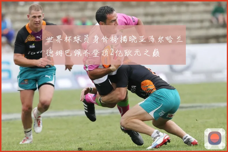 世界杯球员身价榜揭晓亚马尔哈兰德姆巴佩齐登顶2亿欧元之巅