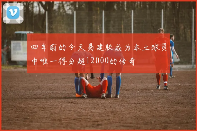 四年前的今天易建联成为本土球员中唯一得分超12000的传奇