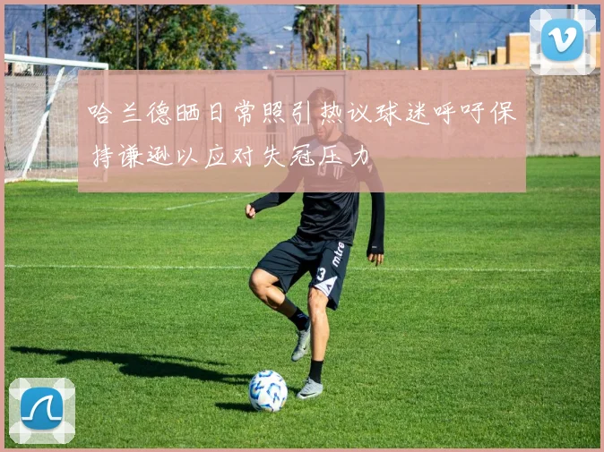 哈兰德晒日常照引热议球迷呼吁保持谦逊以应对失冠压力