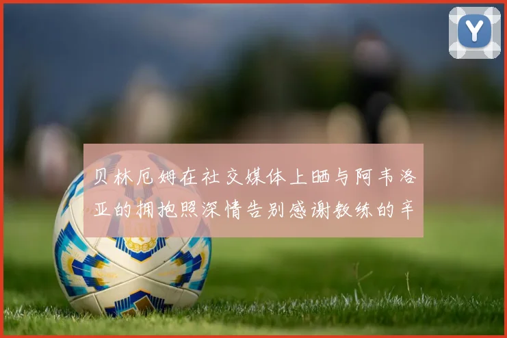贝林厄姆在社交媒体上晒与阿韦洛亚的拥抱照深情告别感谢教练的辛勤付出