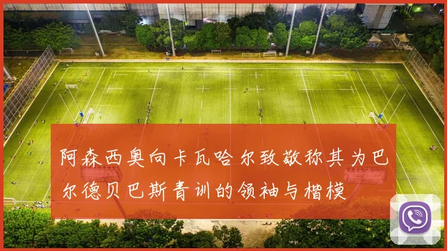阿森西奥向卡瓦哈尔致敬称其为巴尔德贝巴斯青训的领袖与楷模