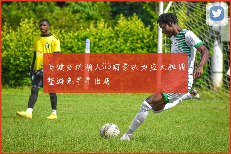 马健分析湖人G3前景认为应大胆调整避免早早出局