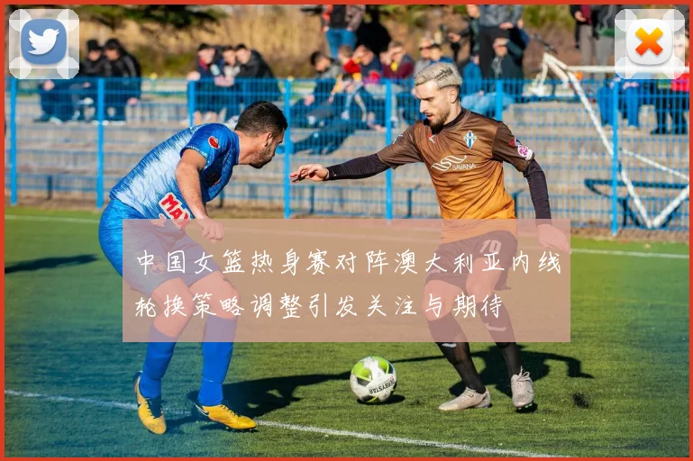 中国女篮热身赛对阵澳大利亚内线轮换策略调整引发关注与期待