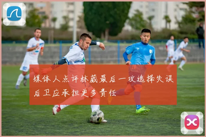 媒体人点评林葳最后一攻选择失误后卫应承担更多责任