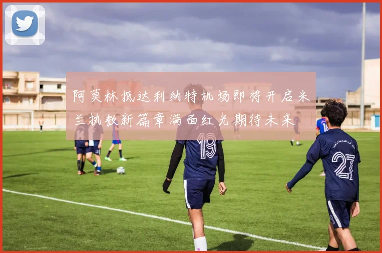 阿莫林抵达利纳特机场即将开启米兰执教新篇章满面红光期待未来