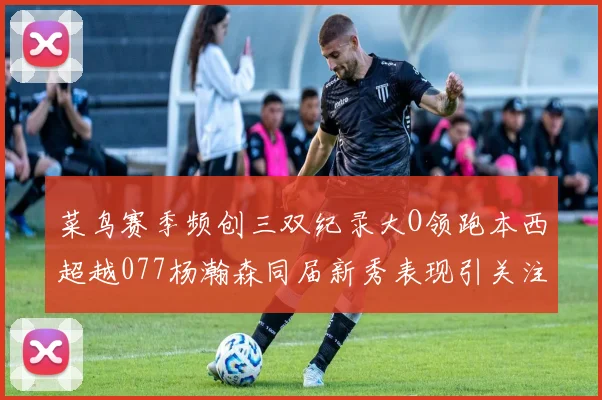 菜鸟赛季频创三双纪录大O领跑本西超越077杨瀚森同届新秀表现引关注