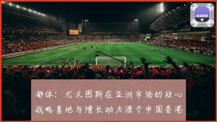 都体:尤文图斯在亚洲市场的核心战略基地与增长动力源于中国香港