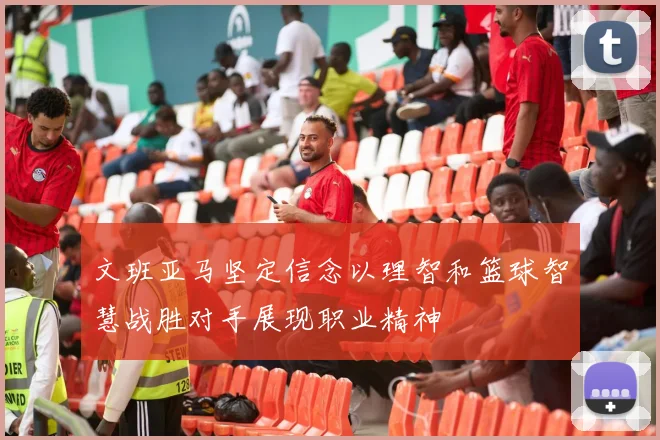 文班亚马坚定信念以理智和篮球智慧战胜对手展现职业精神