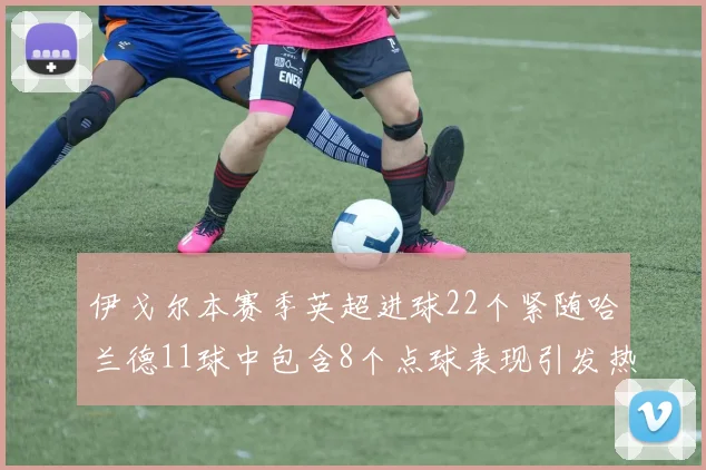伊戈尔本赛季英超进球22个紧随哈兰德11球中包含8个点球表现引发热议