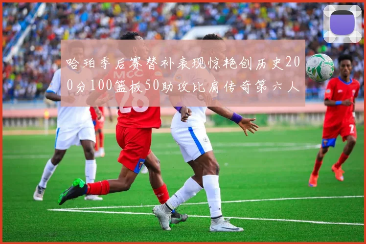 哈珀季后赛替补表现惊艳创历史200分100篮板50助攻比肩传奇第六人