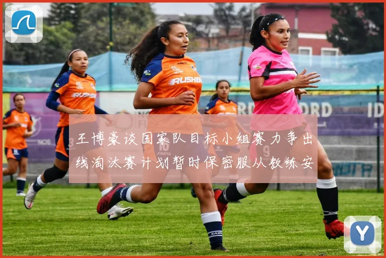 王博豪谈国家队目标小组赛力争出线淘汰赛计划暂时保密服从教练安排