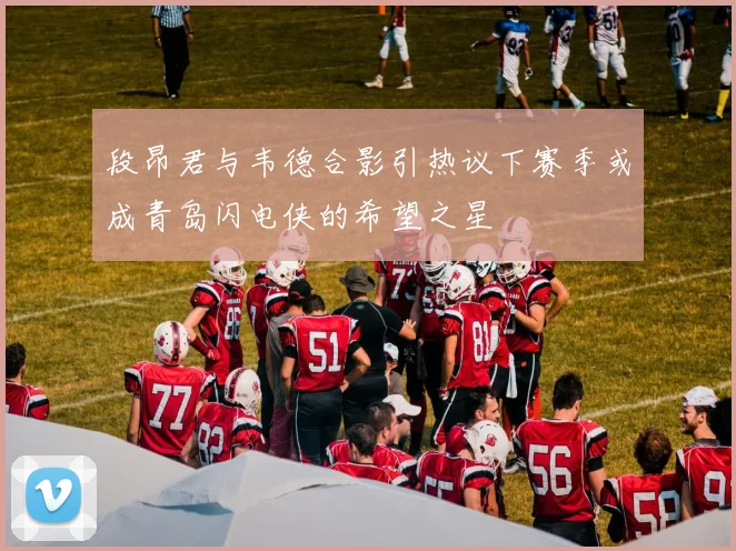 段昂君与韦德合影引热议下赛季或成青岛闪电侠的希望之星