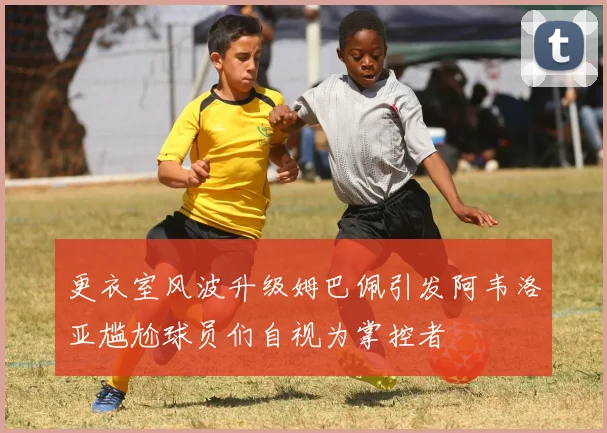 更衣室风波升级姆巴佩引发阿韦洛亚尴尬球员们自视为掌控者