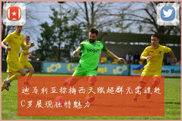 迪马利亚称梅西天赋超群无需追赶C罗展现独特魅力
