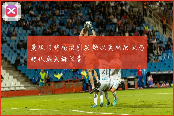 曼联门将轮换引发热议奥纳纳状态起伏成关键因素
