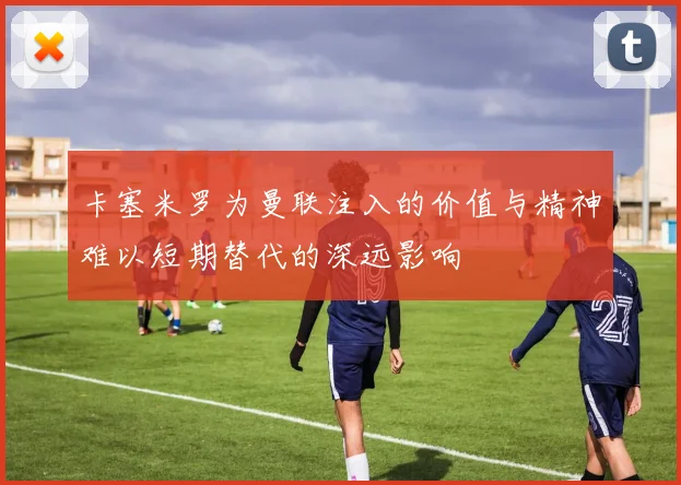 卡塞米罗为曼联注入的价值与精神难以短期替代的深远影响