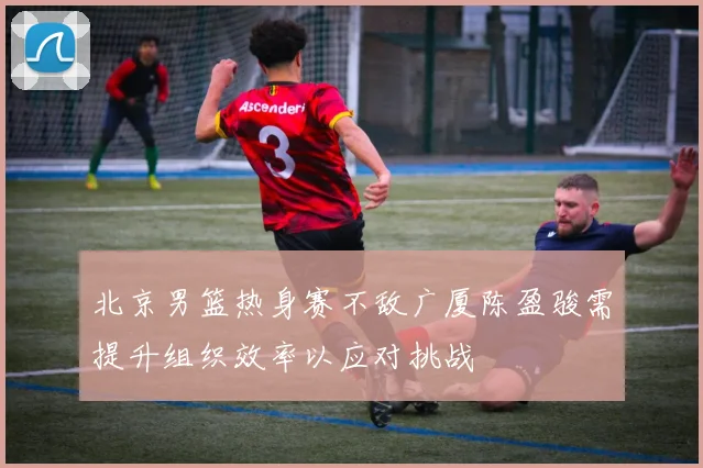 北京男篮热身赛不敌广厦陈盈骏需提升组织效率以应对挑战