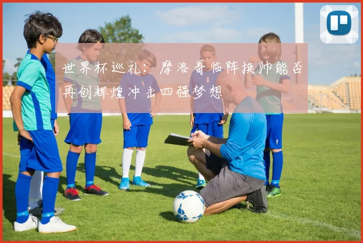 世界杯巡礼：摩洛哥临阵换帅能否再创辉煌冲击四强梦想