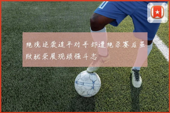 绝境逆袭追平对手却遭绝杀赛后虽败犹荣展现顽强斗志