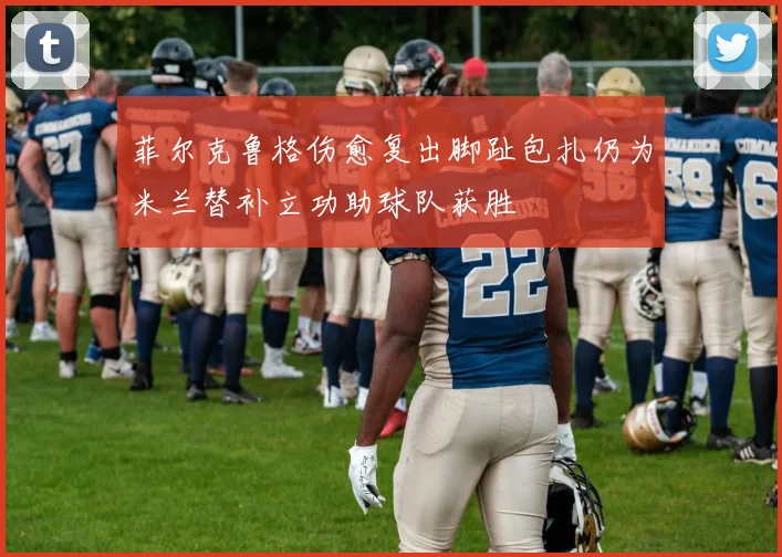 菲尔克鲁格伤愈复出脚趾包扎仍为米兰替补立功助球队获胜