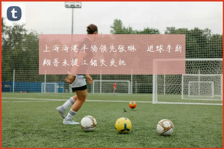 上海海港半场领先张琳芃进球李新翔吾米提江错失良机