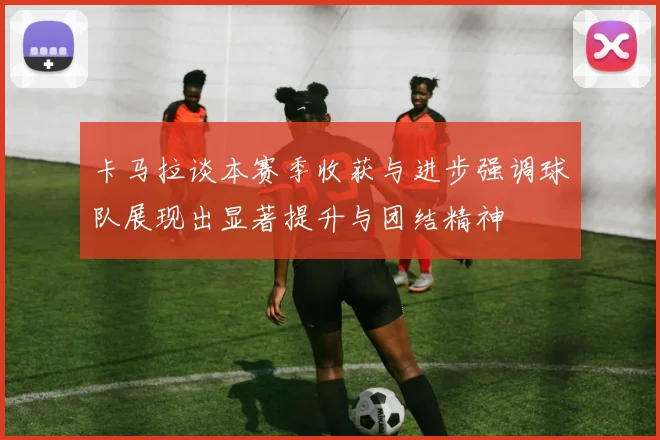 卡马拉谈本赛季收获与进步强调球队展现出显著提升与团结精神