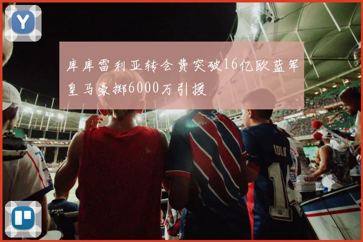 库库雷利亚转会费突破16亿欧蓝军皇马豪掷6000万引援