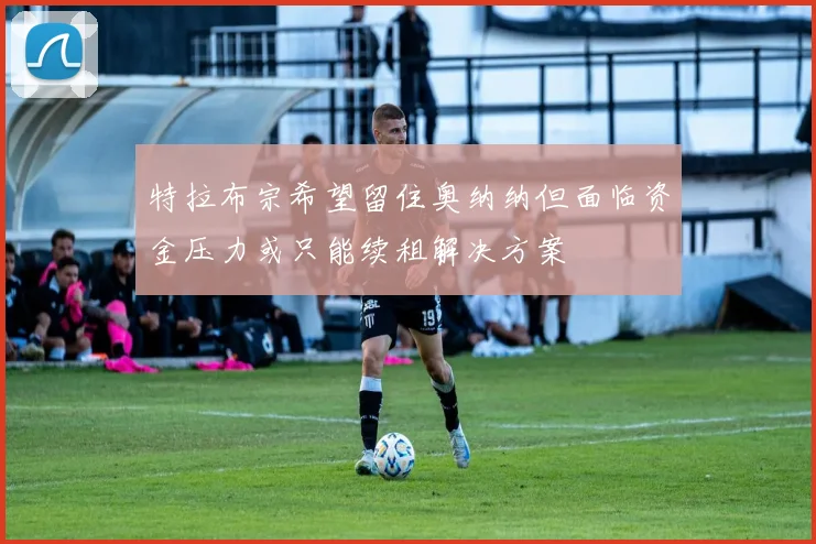 特拉布宗希望留住奥纳纳但面临资金压力或只能续租解决方案