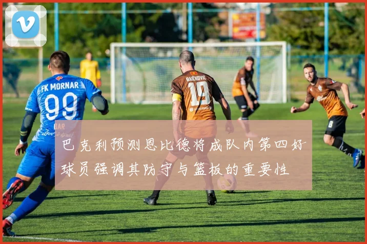 巴克利预测恩比德将成队内第四好球员强调其防守与篮板的重要性