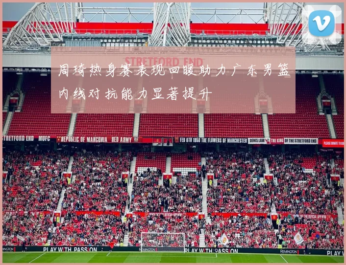 周琦热身赛表现回暖助力广东男篮内线对抗能力显著提升
