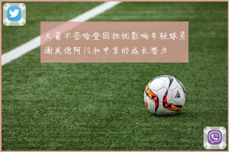 火箭不签哈登因担忧影响年轻球员谢泼德阿门和申京的成长潜力