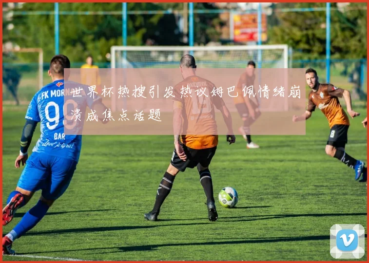 世界杯热搜引发热议姆巴佩情绪崩溃成焦点话题