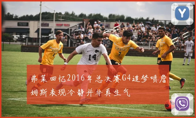 弗莱回忆2016年总决赛G4追梦喷詹姆斯表现冷静并非真生气