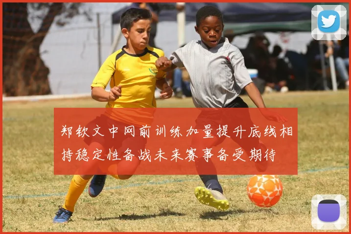 郑钦文中网前训练加量提升底线相持稳定性备战未来赛事备受期待