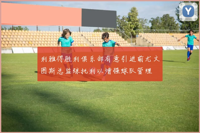 利雅得胜利俱乐部有意引进前尤文图斯总监琼托利以增强球队管理