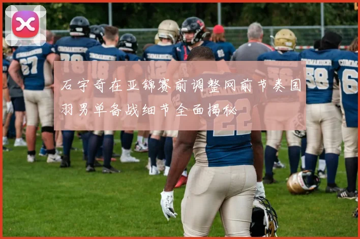 石宇奇在亚锦赛前调整网前节奏国羽男单备战细节全面揭秘