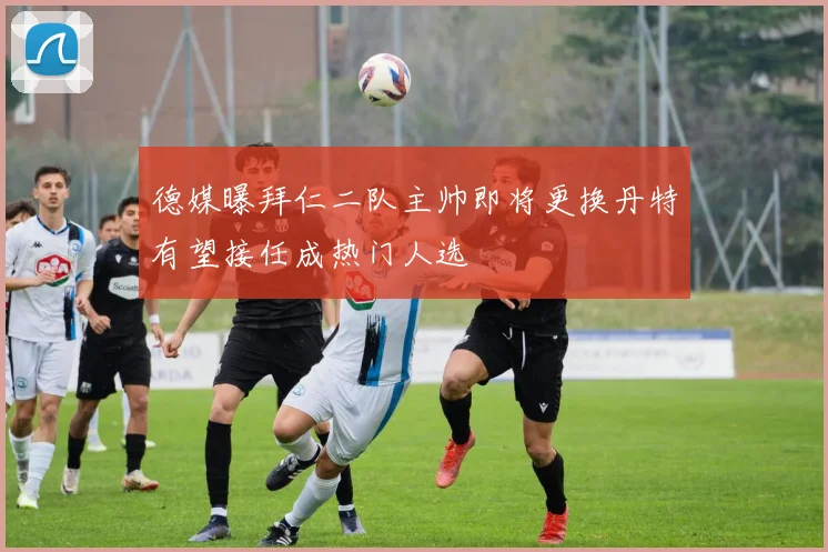 德媒曝拜仁二队主帅即将更换丹特有望接任成热门人选