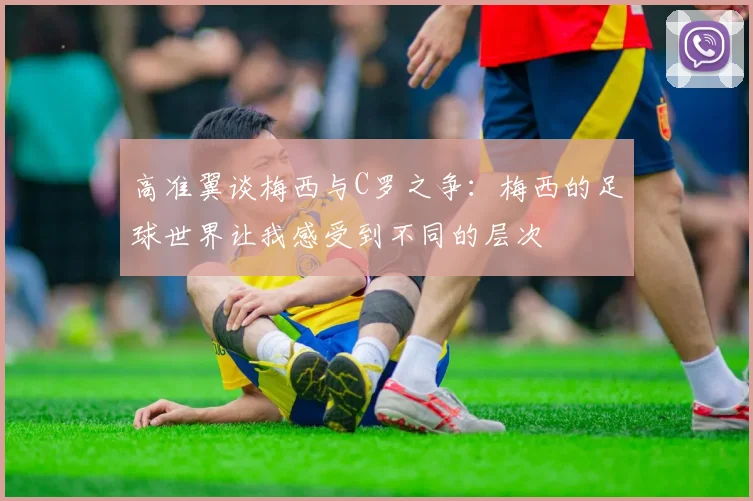 高准翼谈梅西与C罗之争：梅西的足球世界让我感受到不同的层次