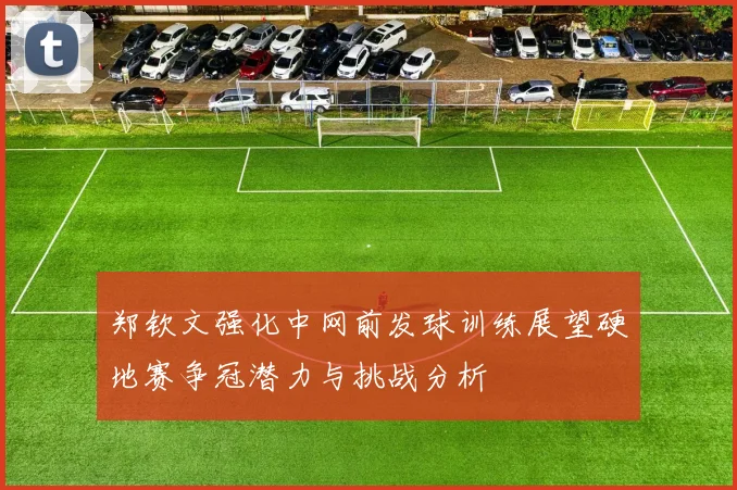 郑钦文强化中网前发球训练展望硬地赛争冠潜力与挑战分析